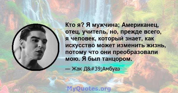 Кто я? Я мужчина; Американец, отец, учитель, но, прежде всего, я человек, который знает, как искусство может изменить жизнь, потому что они преобразовали мою. Я был танцором.