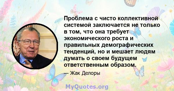 Проблема с чисто коллективной системой заключается не только в том, что она требует экономического роста и правильных демографических тенденций, но и мешает людям думать о своем будущем ответственным образом.