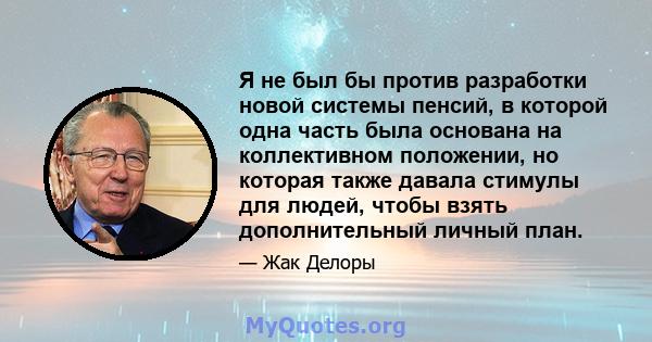 Я не был бы против разработки новой системы пенсий, в которой одна часть была основана на коллективном положении, но которая также давала стимулы для людей, чтобы взять дополнительный личный план.