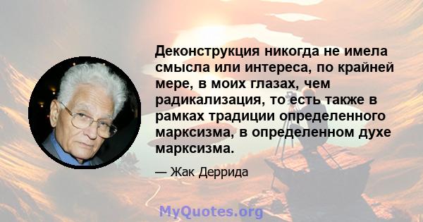 Деконструкция никогда не имела смысла или интереса, по крайней мере, в моих глазах, чем радикализация, то есть также в рамках традиции определенного марксизма, в определенном духе марксизма.