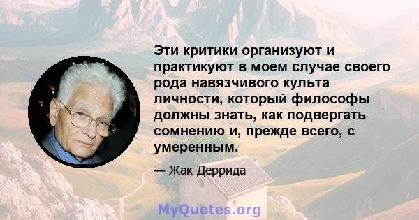 Эти критики организуют и практикуют в моем случае своего рода навязчивого культа личности, который философы должны знать, как подвергать сомнению и, прежде всего, с умеренным.