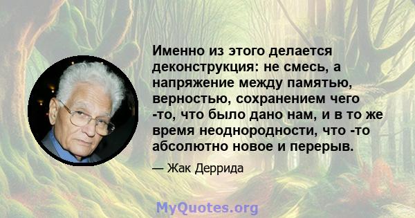 Именно из этого делается деконструкция: не смесь, а напряжение между памятью, верностью, сохранением чего -то, что было дано нам, и в то же время неоднородности, что -то абсолютно новое и перерыв.