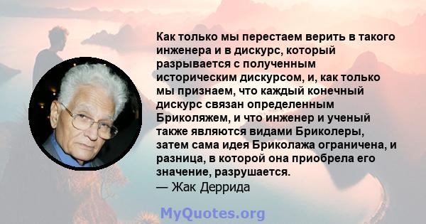 Как только мы перестаем верить в такого инженера и в дискурс, который разрывается с полученным историческим дискурсом, и, как только мы признаем, что каждый конечный дискурс связан определенным Бриколяжем, и что инженер 