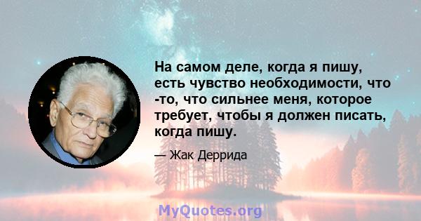 На самом деле, когда я пишу, есть чувство необходимости, что -то, что сильнее меня, которое требует, чтобы я должен писать, когда пишу.