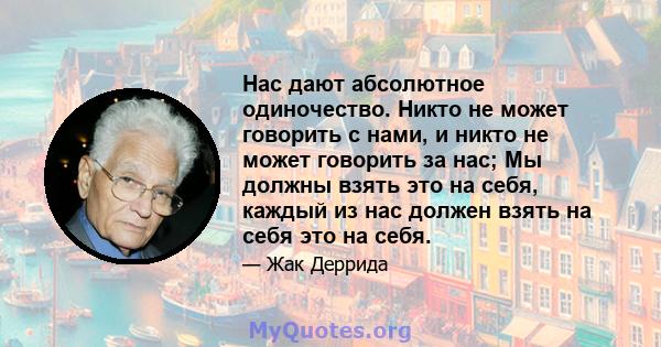 Нас дают абсолютное одиночество. Никто не может говорить с нами, и никто не может говорить за нас; Мы должны взять это на себя, каждый из нас должен взять на себя это на себя.