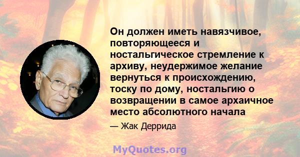 Он должен иметь навязчивое, повторяющееся и ностальгическое стремление к архиву, неудержимое желание вернуться к происхождению, тоску по дому, ностальгию о возвращении в самое архаичное место абсолютного начала