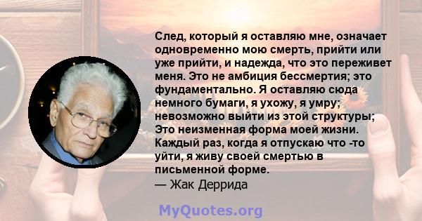 След, который я оставляю мне, означает одновременно мою смерть, прийти или уже прийти, и надежда, что это переживет меня. Это не амбиция бессмертия; это фундаментально. Я оставляю сюда немного бумаги, я ухожу, я умру;