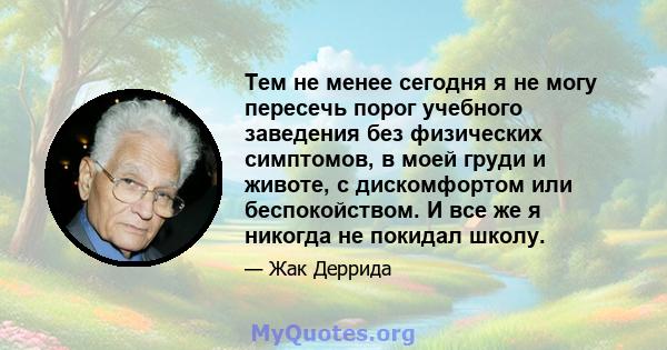 Тем не менее сегодня я не могу пересечь порог учебного заведения без физических симптомов, в моей груди и животе, с дискомфортом или беспокойством. И все же я никогда не покидал школу.