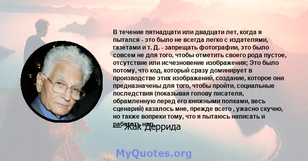 В течение пятнадцати или двадцати лет, когда я пытался - это было не всегда легко с издателями, газетами и т. Д. - запрещать фотографии, это было совсем не для того, чтобы отметить своего рода пустое, отсутствие или