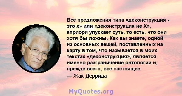 Все предложения типа «деконструкция - это x» или «деконструкция не X», априори упускает суть, то есть, что они хотя бы ложны. Как вы знаете, одной из основных вещей, поставленных на карту в том, что называется в моих