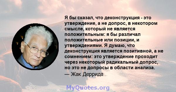 Я бы сказал, что деконструкция - это утверждение, а не допрос, в некотором смысле, который не является положительным: я бы различал положительные или позиции, и утверждениями. Я думаю, что деконструкция является