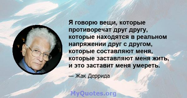 Я говорю вещи, которые противоречат друг другу, которые находятся в реальном напряжении друг с другом, которые составляют меня, которые заставляют меня жить, и это заставит меня умереть.