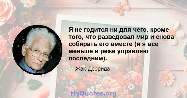 Я не годится ни для чего, кроме того, что разведовал мир и снова собирать его вместе (и я все меньше и реже управляю последним).