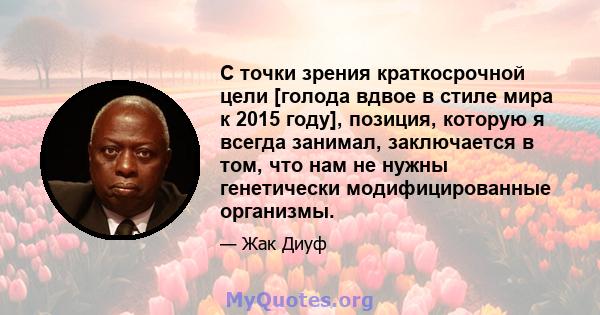 С точки зрения краткосрочной цели [голода вдвое в стиле мира к 2015 году], позиция, которую я всегда занимал, заключается в том, что нам не нужны генетически модифицированные организмы.