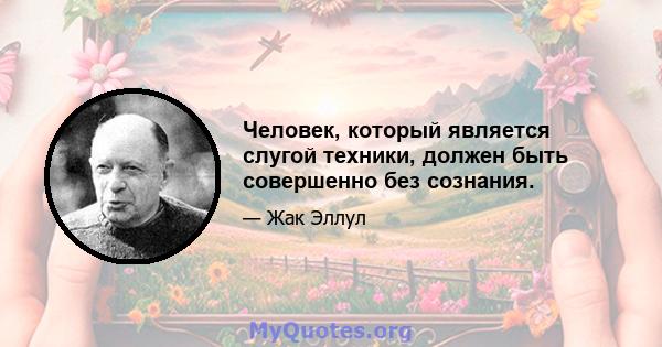 Человек, который является слугой техники, должен быть совершенно без сознания.