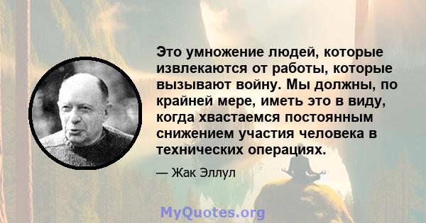 Это умножение людей, которые извлекаются от работы, которые вызывают войну. Мы должны, по крайней мере, иметь это в виду, когда хвастаемся постоянным снижением участия человека в технических операциях.