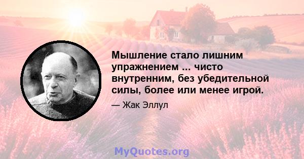 Мышление стало лишним упражнением ... чисто внутренним, без убедительной силы, более или менее игрой.