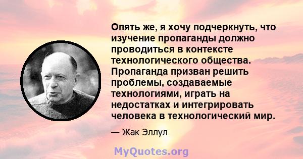 Опять же, я хочу подчеркнуть, что изучение пропаганды должно проводиться в контексте технологического общества. Пропаганда призван решить проблемы, создаваемые технологиями, играть на недостатках и интегрировать