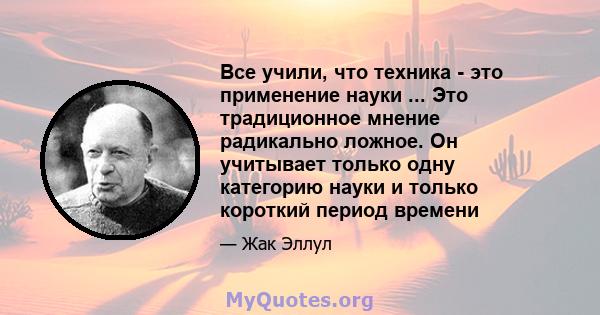 Все учили, что техника - это применение науки ... Это традиционное мнение радикально ложное. Он учитывает только одну категорию науки и только короткий период времени