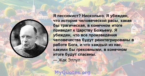 Я пессимист? Нисколько. Я убежден, что история человеческой расы, какая бы трагическая, в конечном итоге приведет к Царству Божьему. Я убежден, что все произведения человечества будут реинтегрированы в работе Бога, и