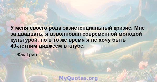 У меня своего рода экзистенциальный кризис. Мне за двадцать, я взволнован современной молодой культурой, но в то же время я не хочу быть 40-летним диджеем в клубе.