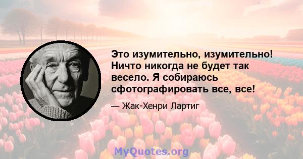 Это изумительно, изумительно! Ничто никогда не будет так весело. Я собираюсь сфотографировать все, все!