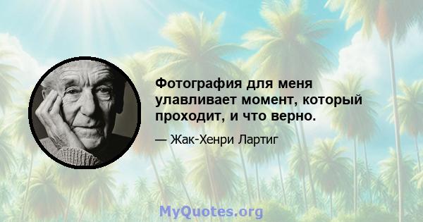 Фотография для меня улавливает момент, который проходит, и что верно.