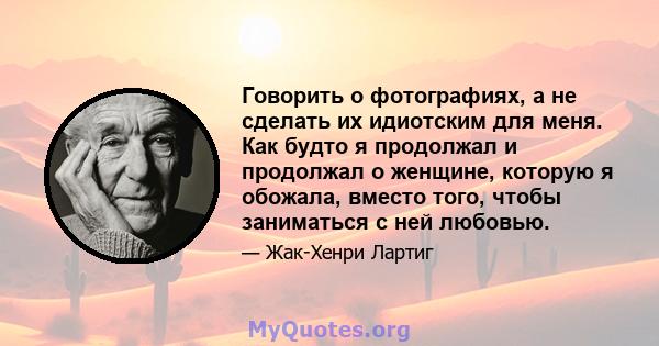 Говорить о фотографиях, а не сделать их идиотским для меня. Как будто я продолжал и продолжал о женщине, которую я обожала, вместо того, чтобы заниматься с ней любовью.