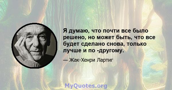 Я думаю, что почти все было решено, но может быть, что все будет сделано снова, только лучше и по -другому.