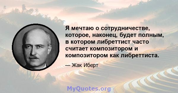 Я мечтаю о сотрудничестве, которое, наконец, будет полным, в котором либреттист часто считает композитором и композитором как либреттиста.