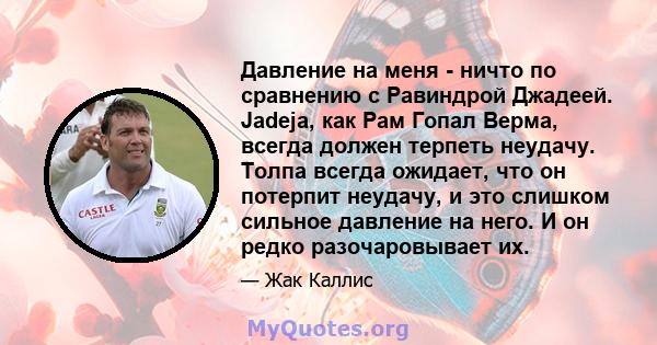 Давление на меня - ничто по сравнению с Равиндрой Джадеей. Jadeja, как Рам Гопал Верма, всегда должен терпеть неудачу. Толпа всегда ожидает, что он потерпит неудачу, и это слишком сильное давление на него. И он редко