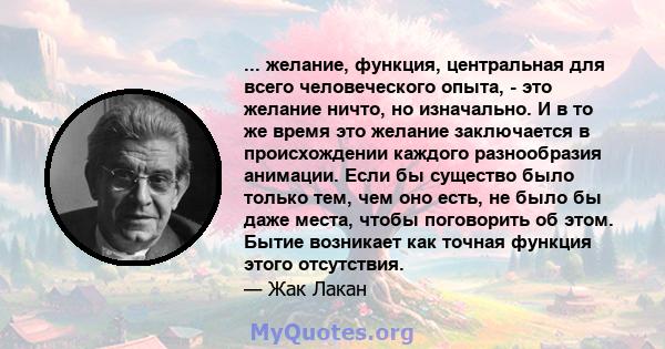 ... желание, функция, центральная для всего человеческого опыта, - это желание ничто, но изначально. И в то же время это желание заключается в происхождении каждого разнообразия анимации. Если бы существо было только