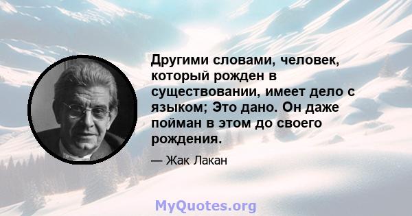 Другими словами, человек, который рожден в существовании, имеет дело с языком; Это дано. Он даже пойман в этом до своего рождения.