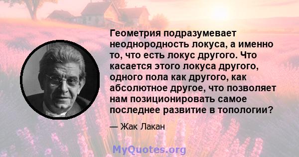 Геометрия подразумевает неоднородность локуса, а именно то, что есть локус другого. Что касается этого локуса другого, одного пола как другого, как абсолютное другое, что позволяет нам позиционировать самое последнее