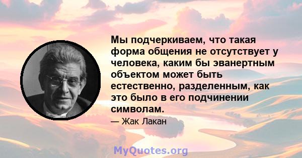 Мы подчеркиваем, что такая форма общения не отсутствует у человека, каким бы эванертным объектом может быть естественно, разделенным, как это было в его подчинении символам.