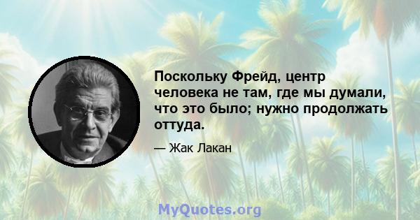 Поскольку Фрейд, центр человека не там, где мы думали, что это было; нужно продолжать оттуда.