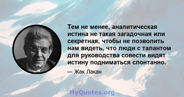 Тем не менее, аналитическая истина не такая загадочная или секретная, чтобы не позволить нам видеть, что люди с талантом для руководства совести видят истину подниматься спонтанно.