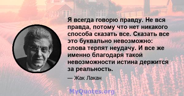 Я всегда говорю правду. Не вся правда, потому что нет никакого способа сказать все. Сказать все это буквально невозможно: слова терпят неудачу. И все же именно благодаря такой невозможности истина держится за реальность.