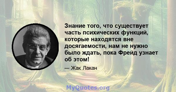 Знание того, что существует часть психических функций, которые находятся вне досягаемости, нам не нужно было ждать, пока Фрейд узнает об этом!