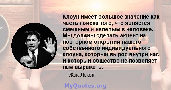 Клоун имеет большое значение как часть поиска того, что является смешным и нелепым в человеке. Мы должны сделать акцент на повторном открытии нашего собственного индивидуального клоуна, который вырос внутри нас и