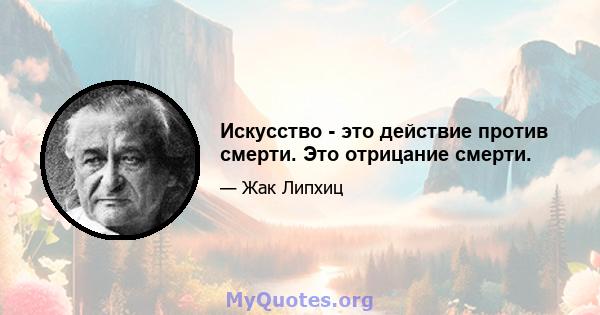 Искусство - это действие против смерти. Это отрицание смерти.