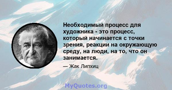 Необходимый процесс для художника - это процесс, который начинается с точки зрения, реакции на окружающую среду, на люди, на то, что он занимается.