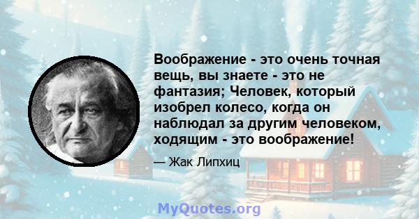 Воображение - это очень точная вещь, вы знаете - это не фантазия; Человек, который изобрел колесо, когда он наблюдал за другим человеком, ходящим - это воображение!