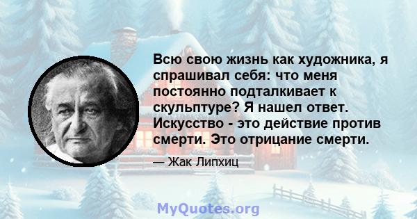 Всю свою жизнь как художника, я спрашивал себя: что меня постоянно подталкивает к скульптуре? Я нашел ответ. Искусство - это действие против смерти. Это отрицание смерти.