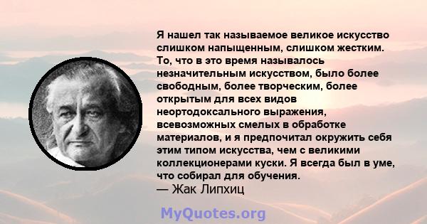 Я нашел так называемое великое искусство слишком напыщенным, слишком жестким. То, что в это время называлось незначительным искусством, было более свободным, более творческим, более открытым для всех видов