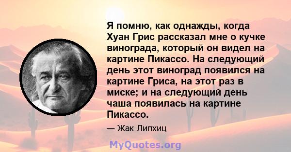 Я помню, как однажды, когда Хуан Грис рассказал мне о кучке винограда, который он видел на картине Пикассо. На следующий день этот виноград появился на картине Гриса, на этот раз в миске; и на следующий день чаша