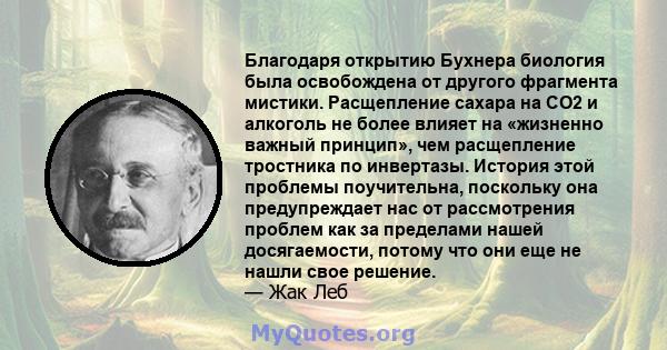 Благодаря открытию Бухнера биология была освобождена от другого фрагмента мистики. Расщепление сахара на CO2 и алкоголь не более влияет на «жизненно важный принцип», чем расщепление тростника по инвертазы. История этой