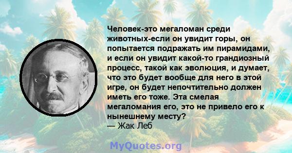 Человек-это мегаломан среди животных-если он увидит горы, он попытается подражать им пирамидами, и если он увидит какой-то грандиозный процесс, такой как эволюция, и думает, что это будет вообще для него в этой игре, он 