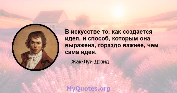 В искусстве то, как создается идея, и способ, которым она выражена, гораздо важнее, чем сама идея.