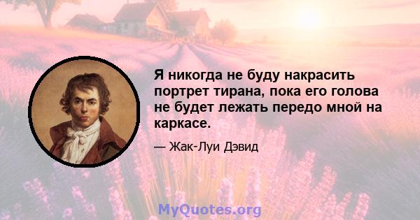 Я никогда не буду накрасить портрет тирана, пока его голова не будет лежать передо мной на каркасе.